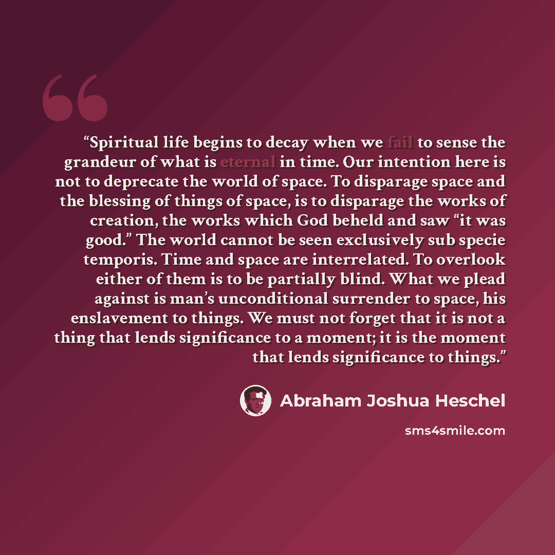 “Spiritual life begins to decay when we fail to sense the grandeur of what is eternal in time. Our intention here is not to deprecate the world of space. To disparage space and the blessing of things of space, is to disparage the works of creation, the works which God beheld and saw “it was good.”…” quote by Abraham Joshua Heschel