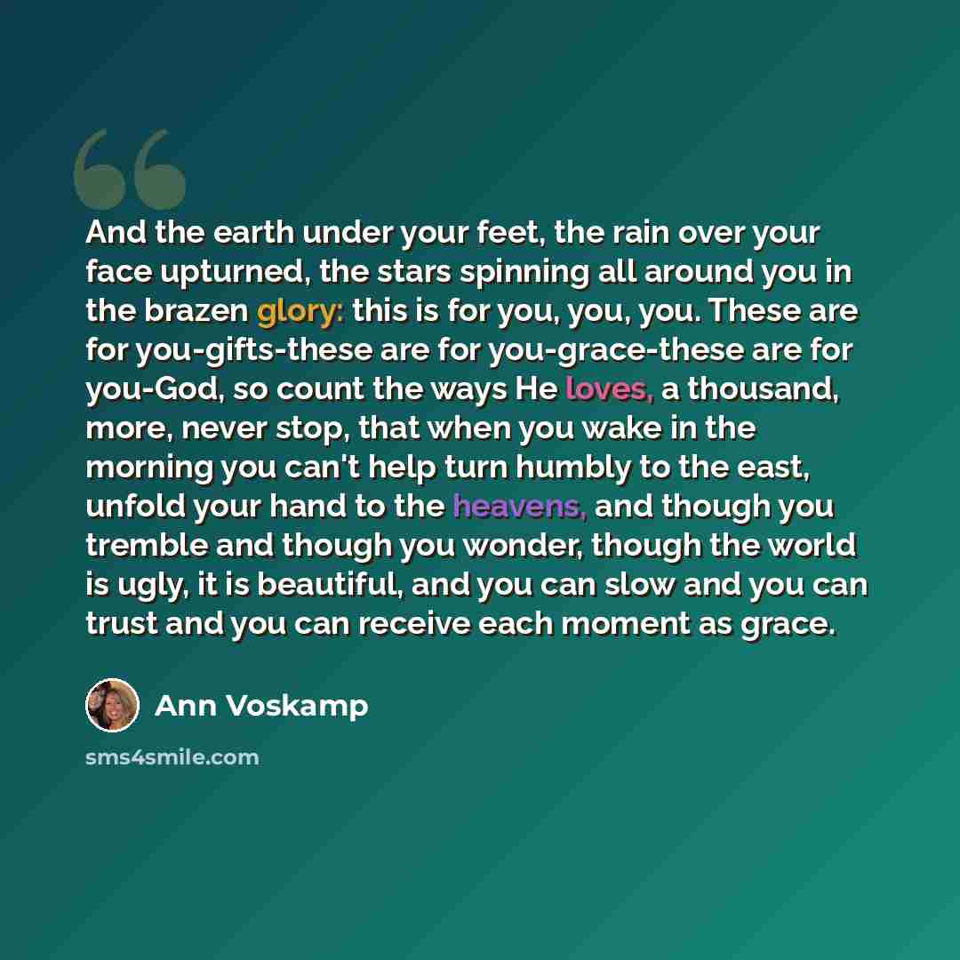 “And the earth under your feet, the rain over your face upturned, the stars spinning all around you in the brazen glory: this is for you, you, you. These are for you-gifts-these are for you-grace-these are for you-God, so count the ways He loves, a thousand, more, never stop, that when you wake in…” quote by Ann Voskamp