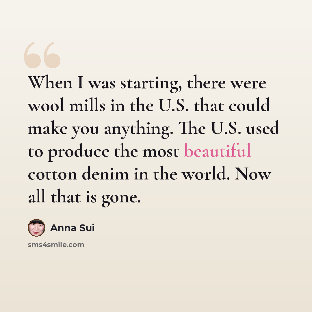 “When I was starting, there were wool mills in the U.S. that could make you anything. The U.S. used to produce the most beautiful cotton denim in the world. Now all that is gone.” quote by Anna Sui