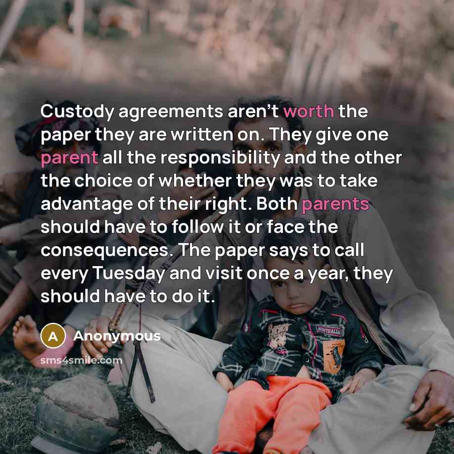 “Custody agreements aren't worth the paper they are written on. They give one parent all the responsibility and the other the choice of whether they was to take advantage of their right. Both parents should have to follow it or face the consequences. The paper says to call every Tuesday and visit…” quote by Anonymous