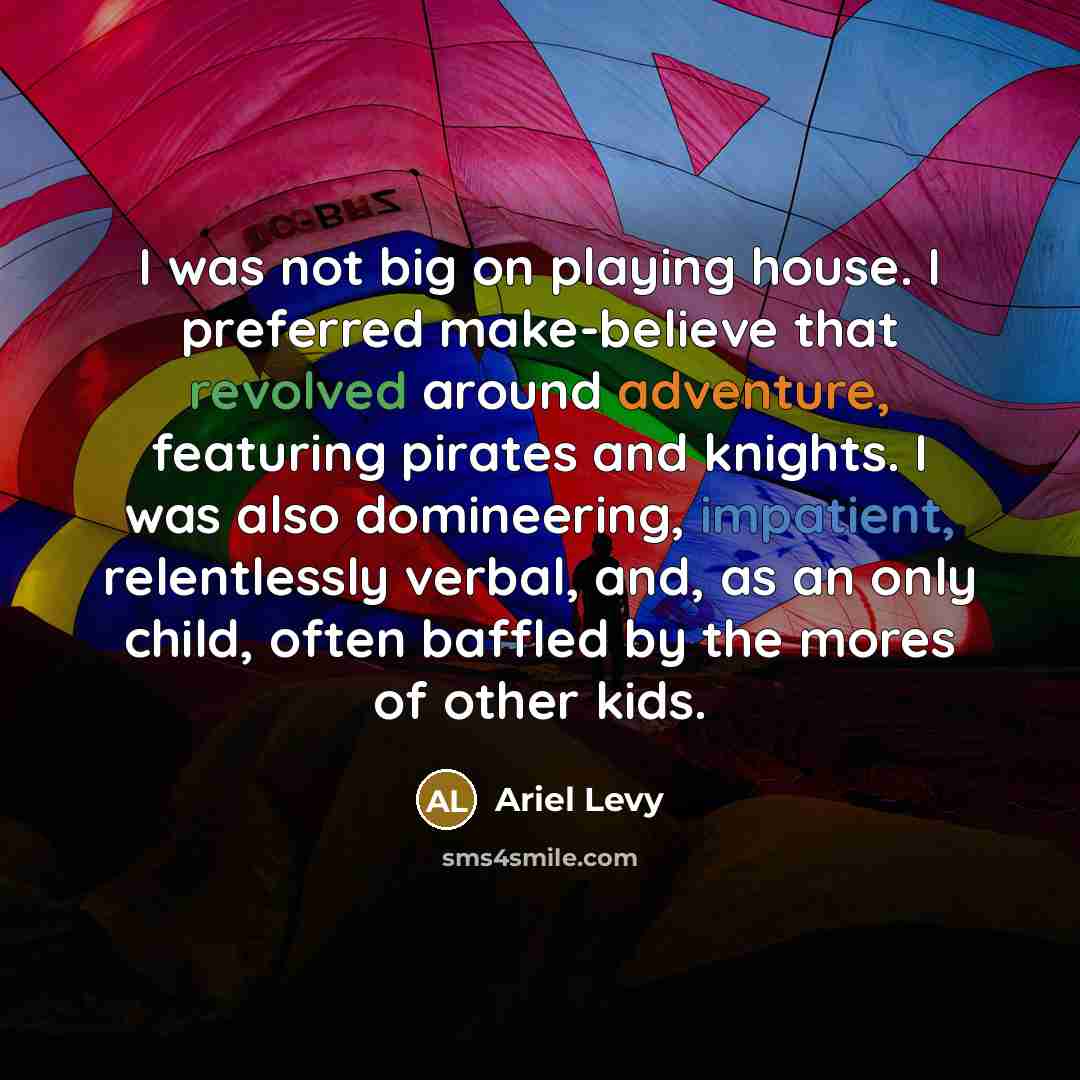 “I was not big on playing house. I preferred make-believe that revolved around adventure, featuring pirates and knights. I was also domineering, impatient, relentlessly verbal, and, as an only child, often baffled by the mores of other kids.” quote by Ariel Levy