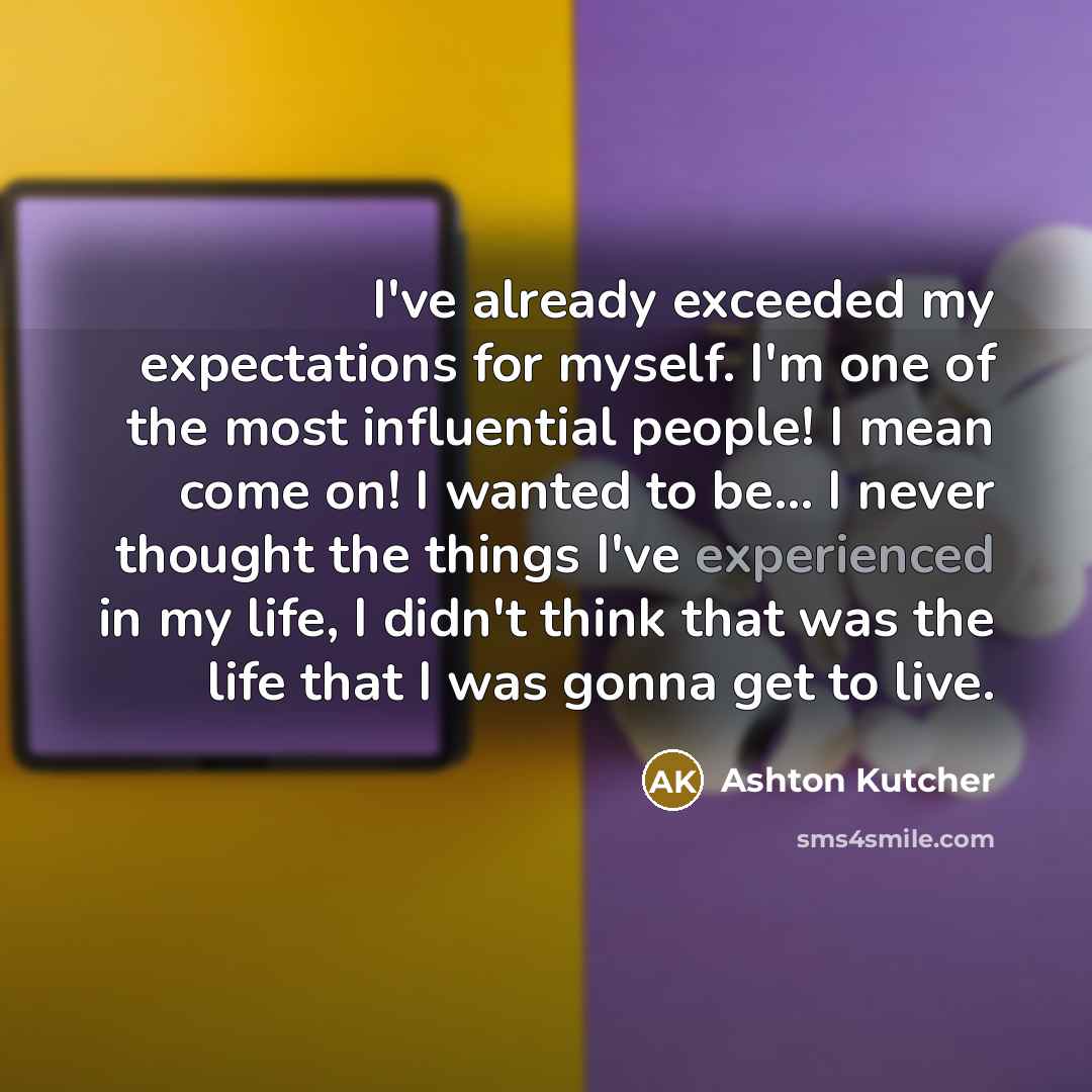 “I've already exceeded my expectations for myself. I'm one of the most influential people! I mean come on! I wanted to be... I never thought the things I've experienced in my life, I didn't think that was the life that I was gonna get to live.” quote by Ashton Kutcher