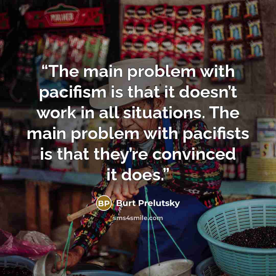 “The main problem with pacifism is that it doesn’t work in all situations. The main problem with pacifists is that they’re convinced it does.” quote by Burt Prelutsky