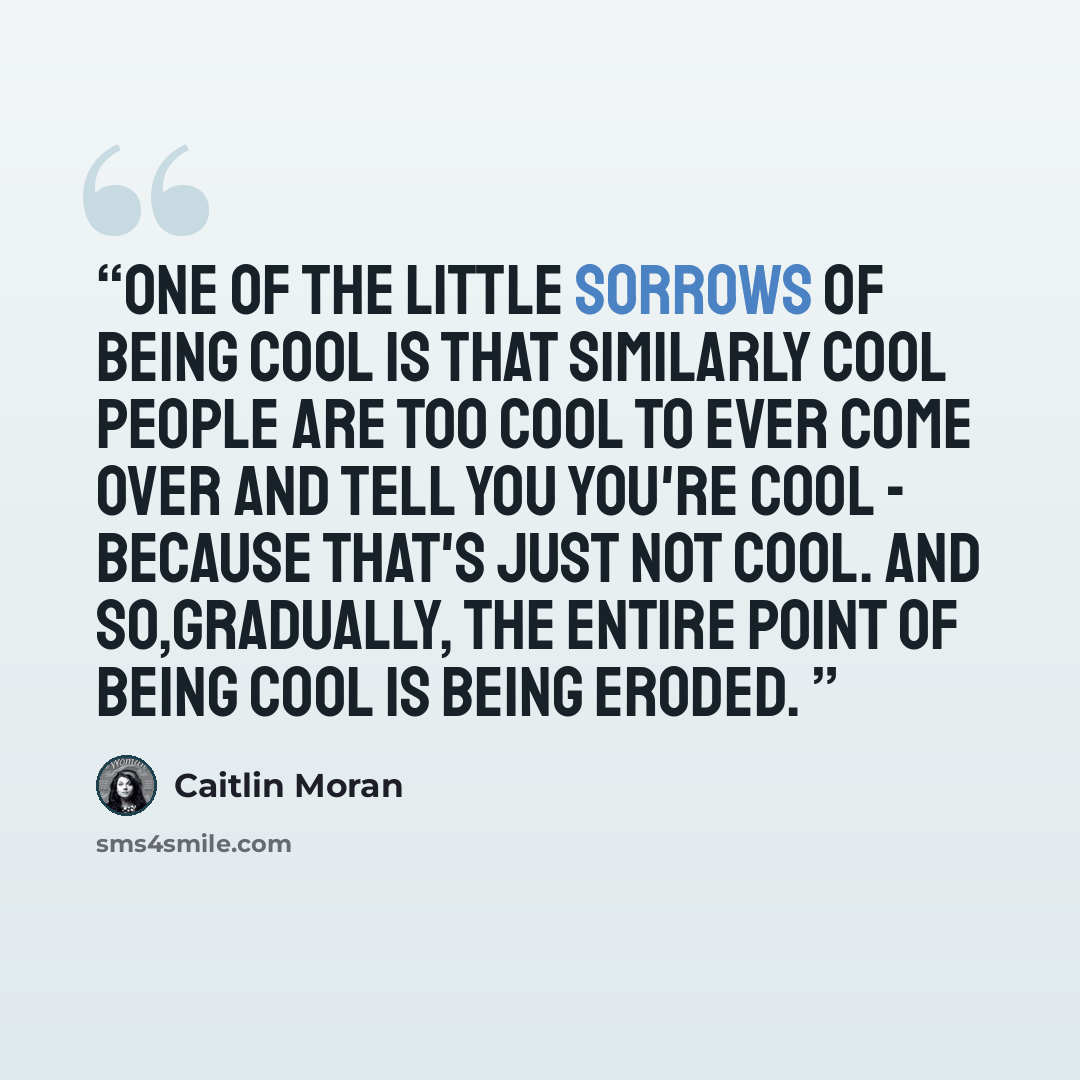 “One of the little sorrows of being cool is that similarly cool people are too cool to ever come over and tell you you're cool - because that's just not cool. And so,gradually, the entire point of being cool is being eroded.” quote by Caitlin Moran