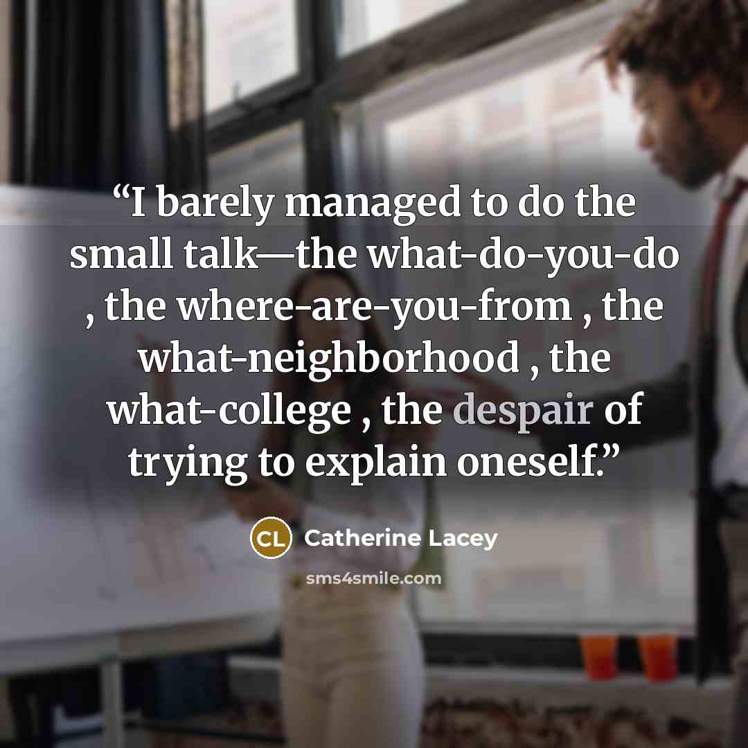 “I barely managed to do the small talk—the what-do-you-do , the where-are-you-from , the what-neighborhood , the what-college , the despair of trying to explain oneself.” quote by Catherine Lacey