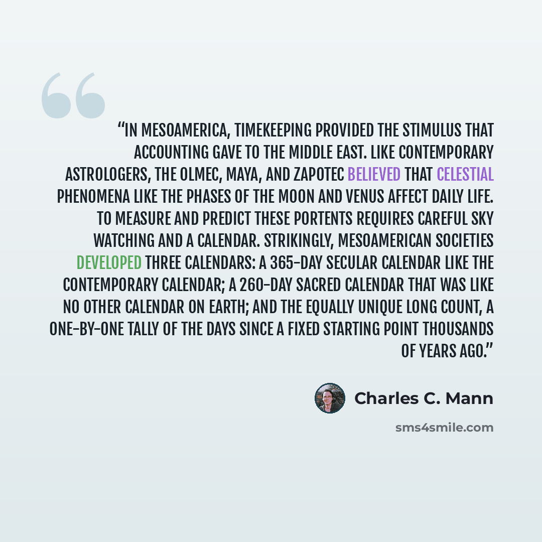 “In Mesoamerica, timekeeping provided the stimulus that accounting gave to the Middle East. Like contemporary astrologers, the Olmec, Maya, and Zapotec believed that celestial phenomena like the phases of the moon and Venus affect daily life. To measure and predict these portents requires careful…” quote by Charles C. Mann