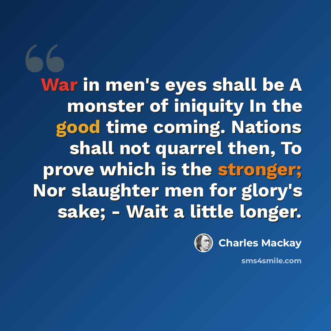 “War in men's eyes shall be A monster of iniquity In the good time coming. Nations shall not quarrel then, To prove which is the stronger; Nor slaughter men for glory's sake; - Wait a little longer.” quote by Charles Mackay