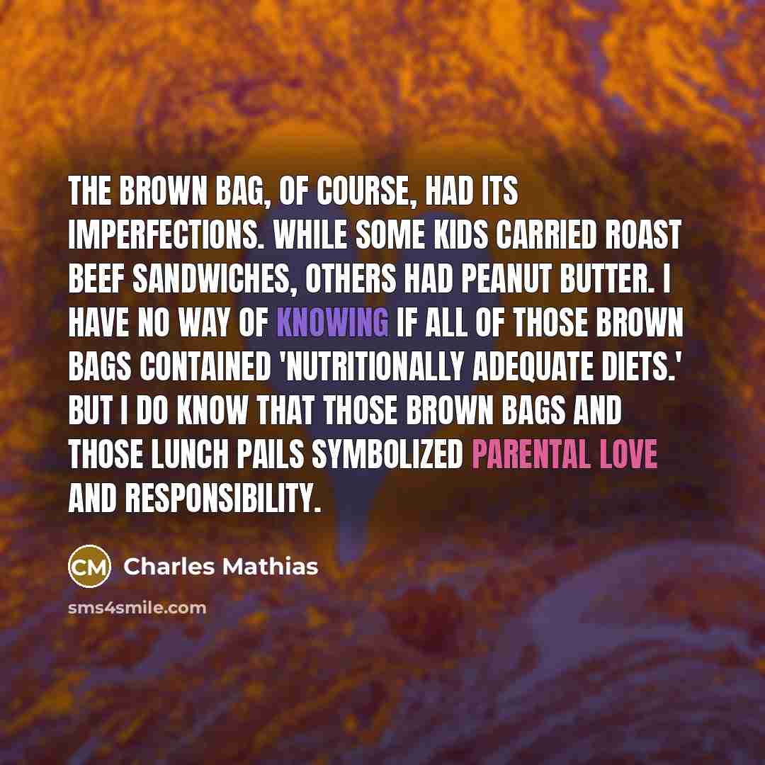 “The brown bag, of course, had its imperfections. While some kids carried roast beef sandwiches, others had peanut butter. I have no way of knowing if all of those brown bags contained 'nutritionally adequate diets.' But I do know that those brown bags and those lunch pails symbolized parental love…” quote by Charles Mathias