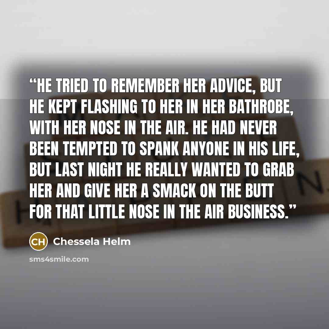 “He tried to remember her advice, but he kept flashing to her in her bathrobe, with her nose in the air. He had never been tempted to spank anyone in his life, but last night he really wanted to grab her and give her a smack on the butt for that little nose in the air business.” quote by Chessela Helm