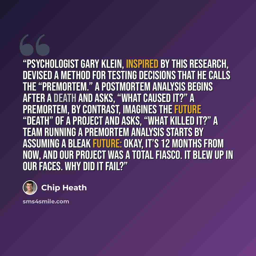 “psychologist Gary Klein, inspired by this research, devised a method for testing decisions that he calls the “premortem.” A postmortem analysis begins after a death and asks, “What caused it?” A premortem, by contrast, imagines the future “death” of a project and asks, “What killed it?” A team…” quote by Chip Heath