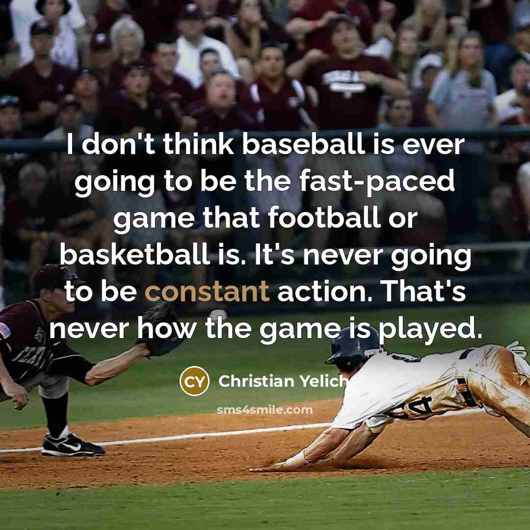 “I don't think baseball is ever going to be the fast-paced game that football or basketball is. It's never going to be constant action. That's never how the game is played.” quote by Christian Yelich