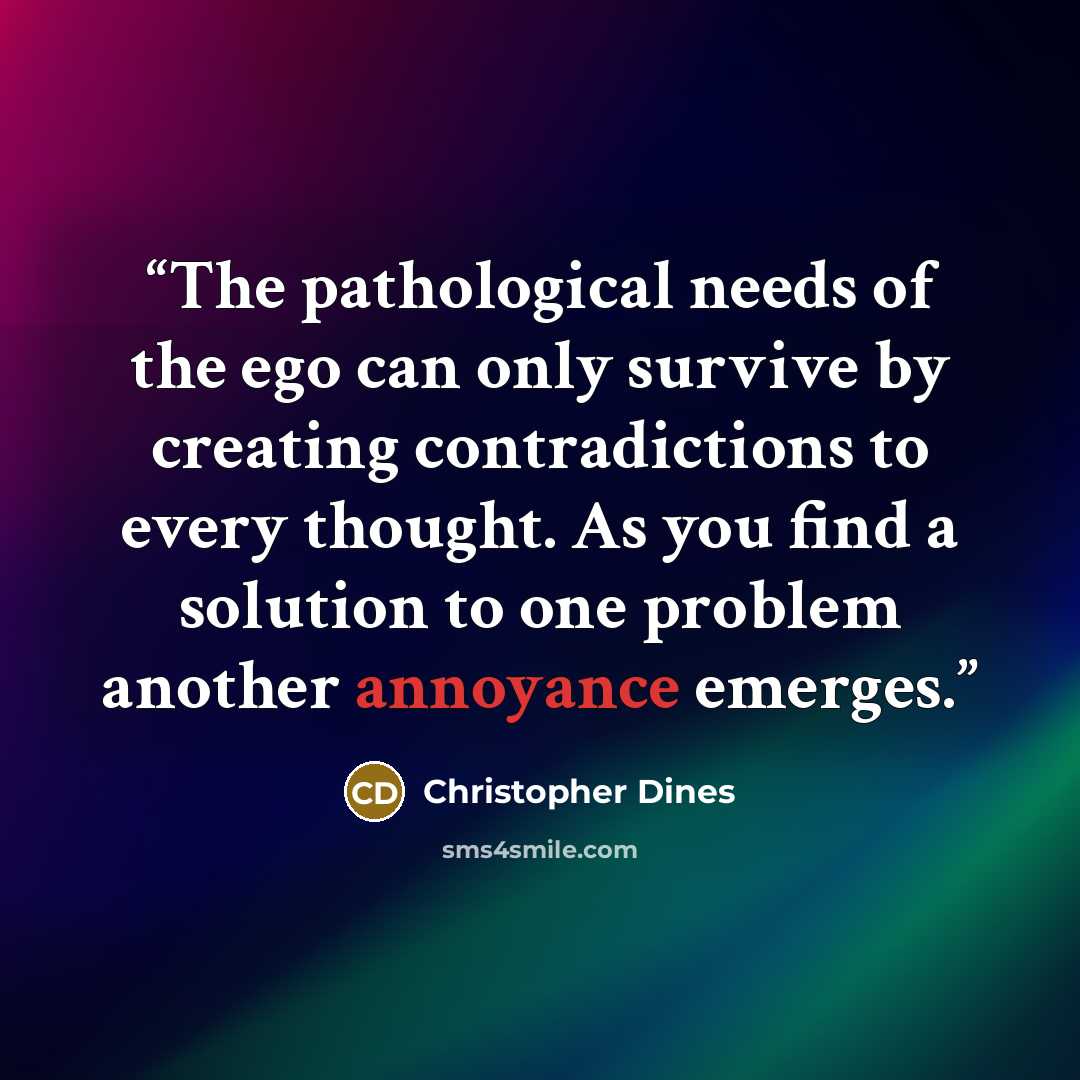 “The pathological needs of the ego can only survive by creating contradictions to every thought. As you find a solution to one problem another annoyance emerges.” quote by Christopher Dines