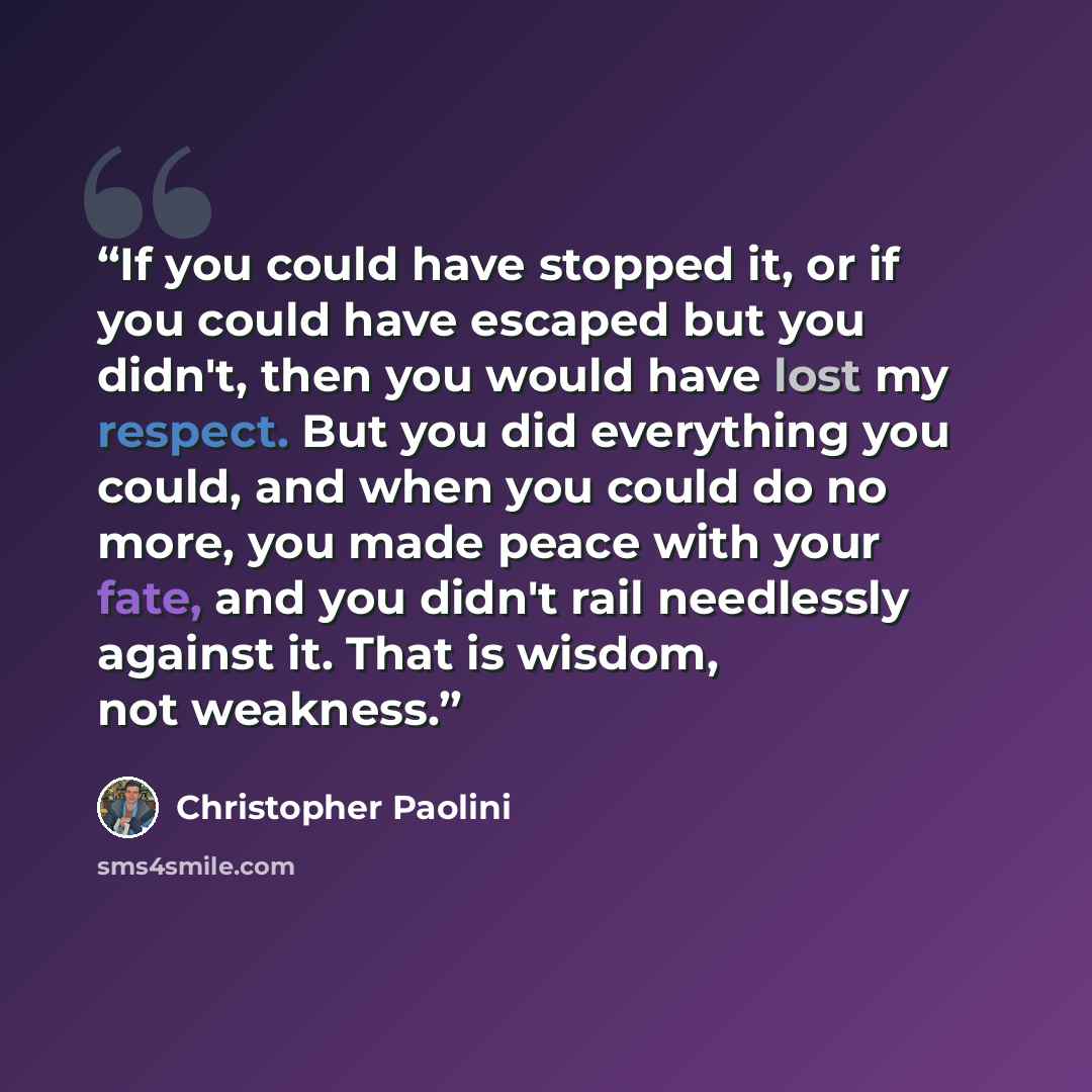 “If you could have stopped it, or if you could have escaped but you didn't, then you would have lost my respect. But you did everything you could, and when you could do no more, you made peace with your fate, and you didn't rail needlessly against it. That is wisdom, not weakness.” quote by Christopher Paolini