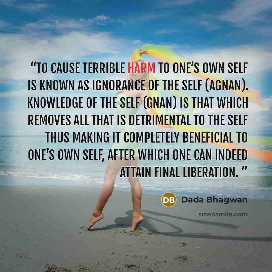 “To cause terrible harm to one’s own Self is known as ignorance of the Self (agnan). Knowledge of the Self (Gnan) is that which removes all that is detrimental to the Self thus making it completely beneficial to one’s own Self, after which One can indeed attain final liberation.” quote by Dada Bhagwan