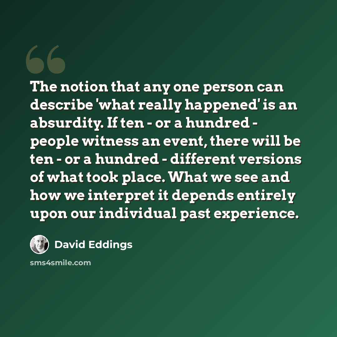 “The notion that any one person can describe 'what really happened' is an absurdity. If ten - or a hundred - people witness an event, there will be ten - or a hundred - different versions of what took place. What we see and how we interpret it depends entirely upon our individual past experience.” quote by David Eddings