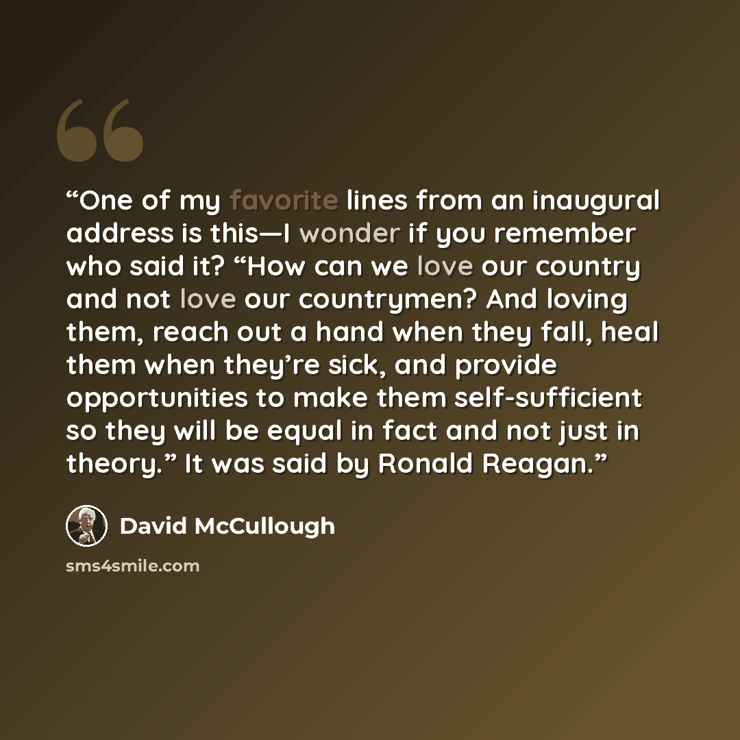 “One of my favorite lines from an inaugural address is this—I wonder if you remember who said it? “How can we love our country and not love our countrymen? And loving them, reach out a hand when they fall, heal them when they’re sick, and provide opportunities to make them self-sufficient so they…” quote by David McCullough