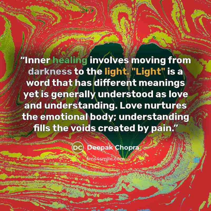 “Inner healing involves moving from darkness to the light. "Light" is a word that has different meanings yet is generally understood as love and understanding. Love nurtures the emotional body; understanding fills the voids created by pain.” quote by Deepak Chopra
