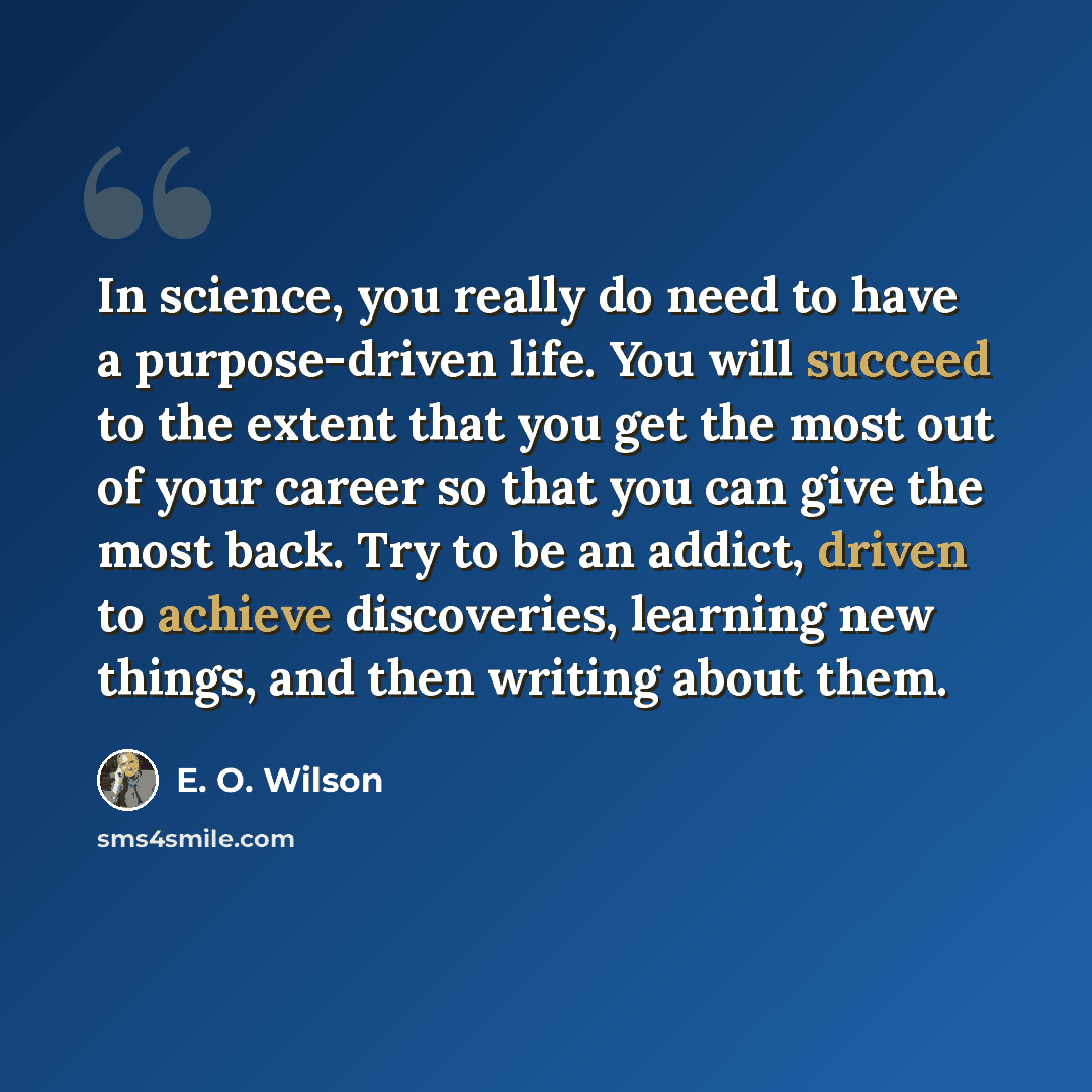 “In science, you really do need to have a purpose-driven life. You will succeed to the extent that you get the most out of your career so that you can give the most back. Try to be an addict, driven to achieve discoveries, learning new things, and then writing about them.” quote by E. O. Wilson