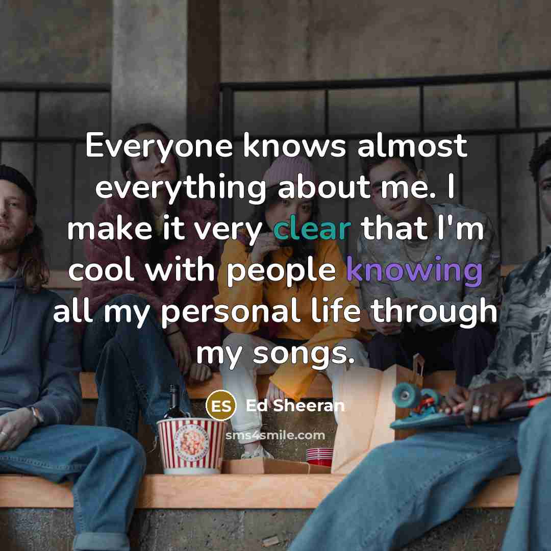 “Everyone knows almost everything about me. I make it very clear that I'm cool with people knowing all my personal life through my songs.” quote by Ed Sheeran