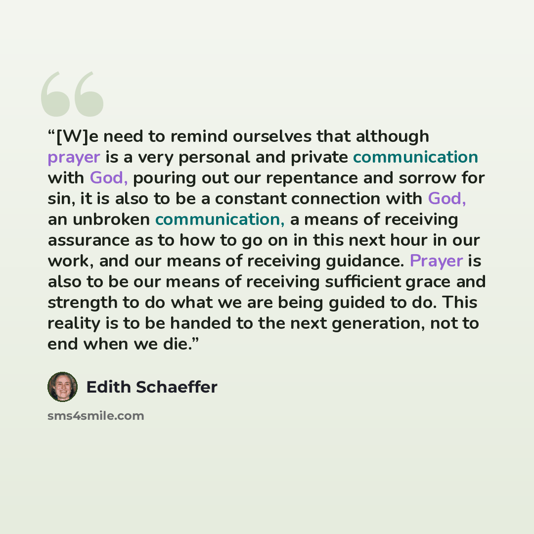 “[W]e need to remind ourselves that although prayer is a very personal and private communication with God, pouring out our repentance and sorrow for sin, it is also to be a constant connection with God, an unbroken communication, a means of receiving assurance as to how to go on in this next hour…” quote by Edith Schaeffer