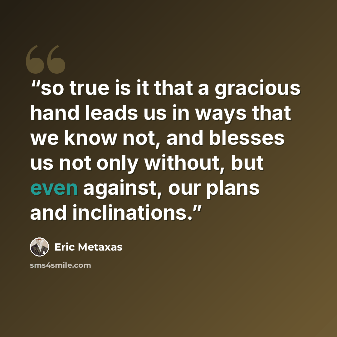 “so true is it that a gracious hand leads us in ways that we know not, and blesses us not only without, but even against, our plans and inclinations.” quote by Eric Metaxas