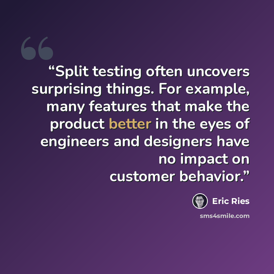 “Split testing often uncovers surprising things. For example, many features that make the product better in the eyes of engineers and designers have no impact on customer behavior.” quote by Eric Ries