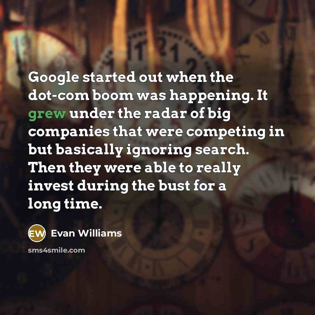 “Google started out when the dot-com boom was happening. It grew under the radar of big companies that were competing in but basically ignoring search. Then they were able to really invest during the bust for a long time.” quote by Evan Williams
