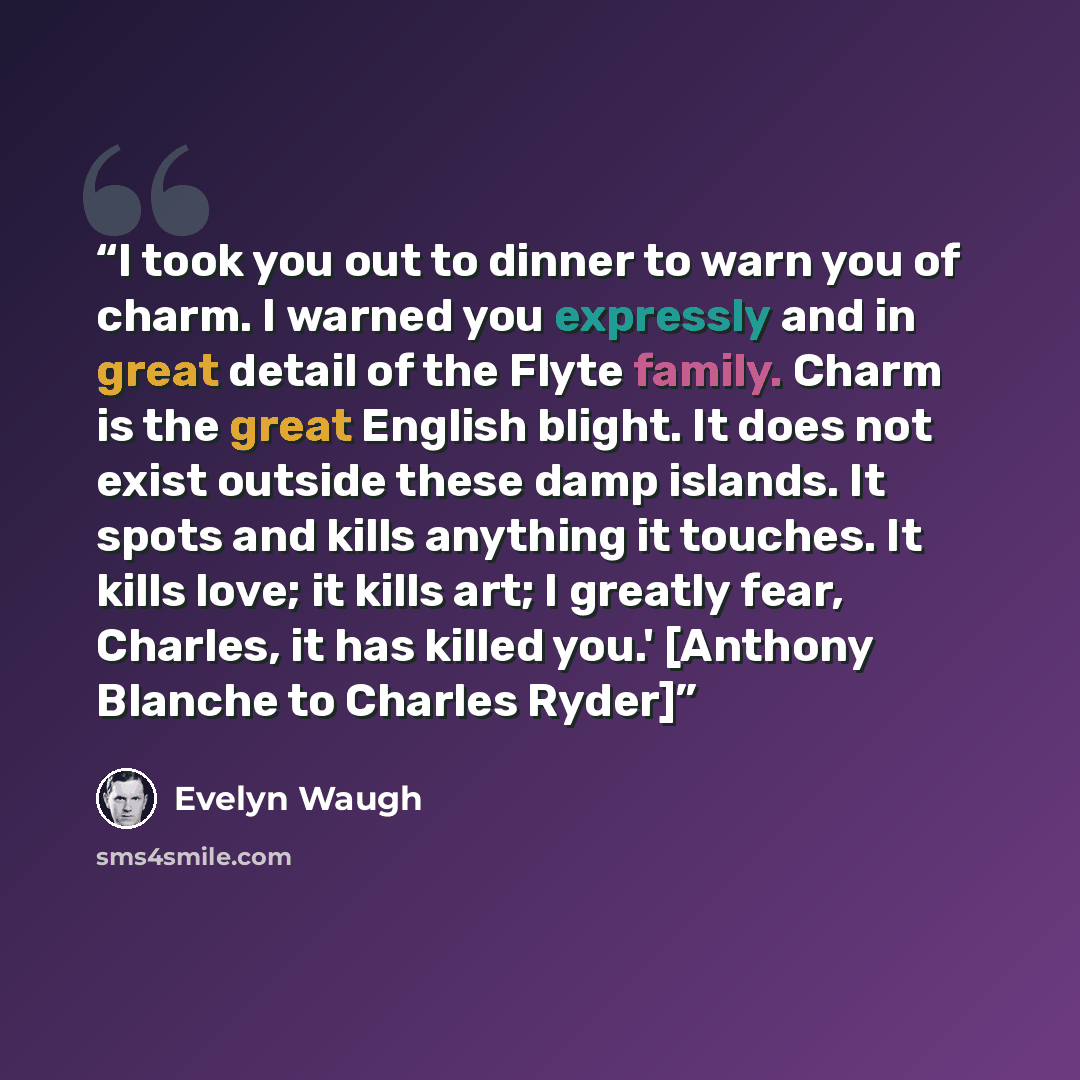 “I took you out to dinner to warn you of charm. I warned you expressly and in great detail of the Flyte family. Charm is the great English blight. It does not exist outside these damp islands. It spots and kills anything it touches. It kills love; it kills art; I greatly fear, Charles, it has…” quote by Evelyn Waugh