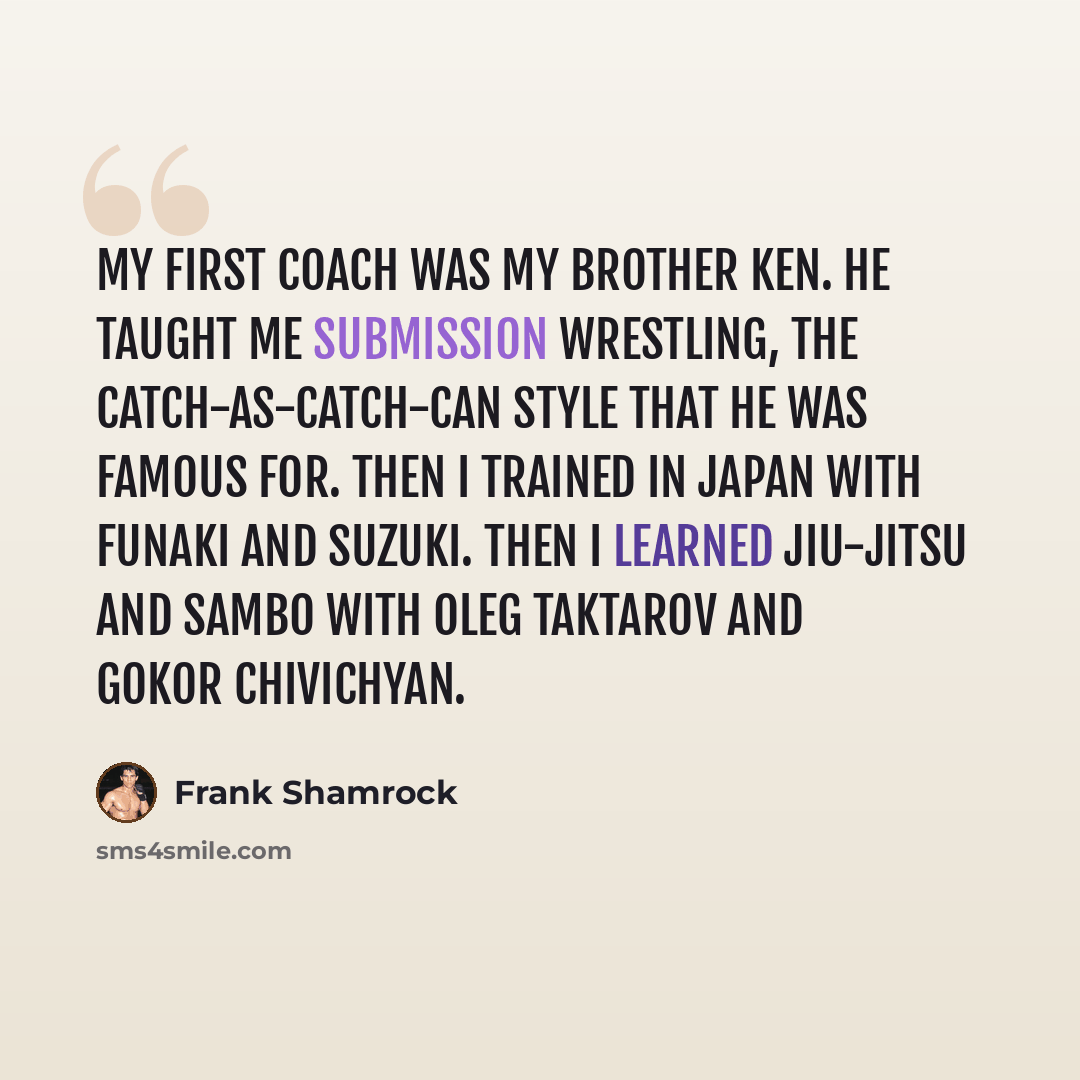 “My first coach was my brother Ken. He taught me submission wrestling, the catch-as-catch-can style that he was famous for. Then I trained in Japan with Funaki and Suzuki. Then I learned jiu-jitsu and sambo with Oleg Taktarov and Gokor Chivichyan.” quote by Frank Shamrock