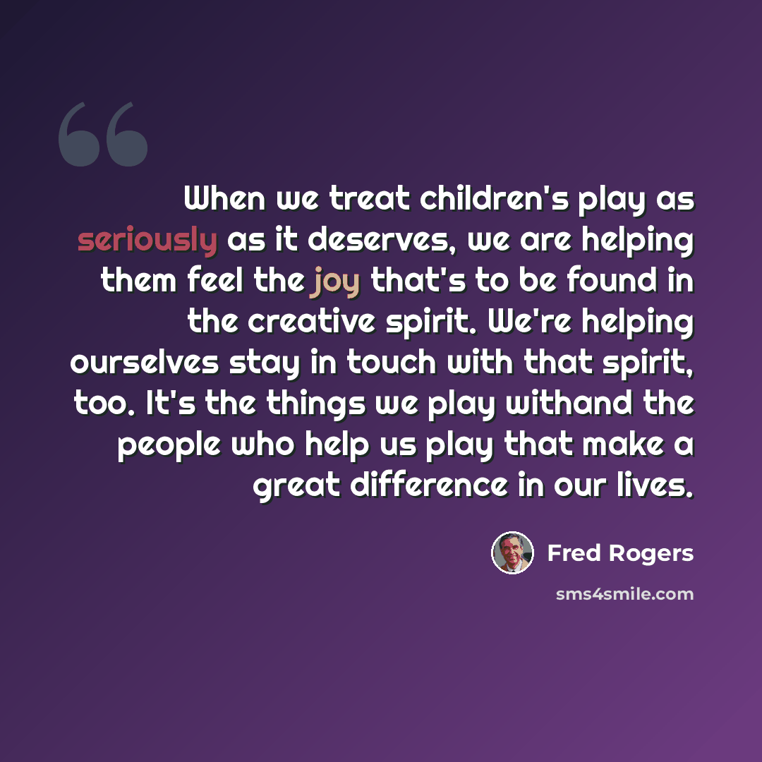 “When we treat children's play as seriously as it deserves, we are helping them feel the joy that's to be found in the creative spirit. We're helping ourselves stay in touch with that spirit, too. It's the things we play withand the people who help us play that make a great difference in our lives.” quote by Fred Rogers