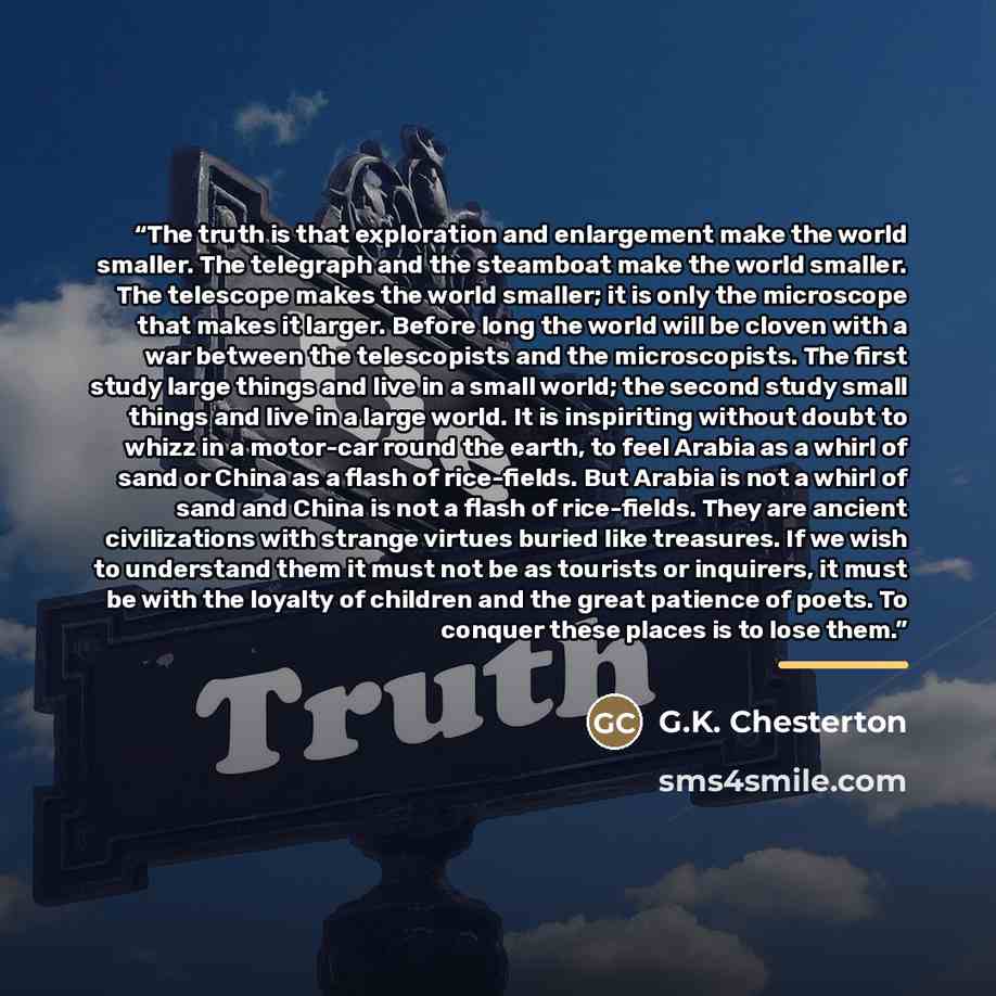 “The truth is that exploration and enlargement make the world smaller. The telegraph and the steamboat make the world smaller. The telescope makes the world smaller; it is only the microscope that makes it larger. Before long the world will be cloven with a war between the telescopists and the…” quote by G.K. Chesterton