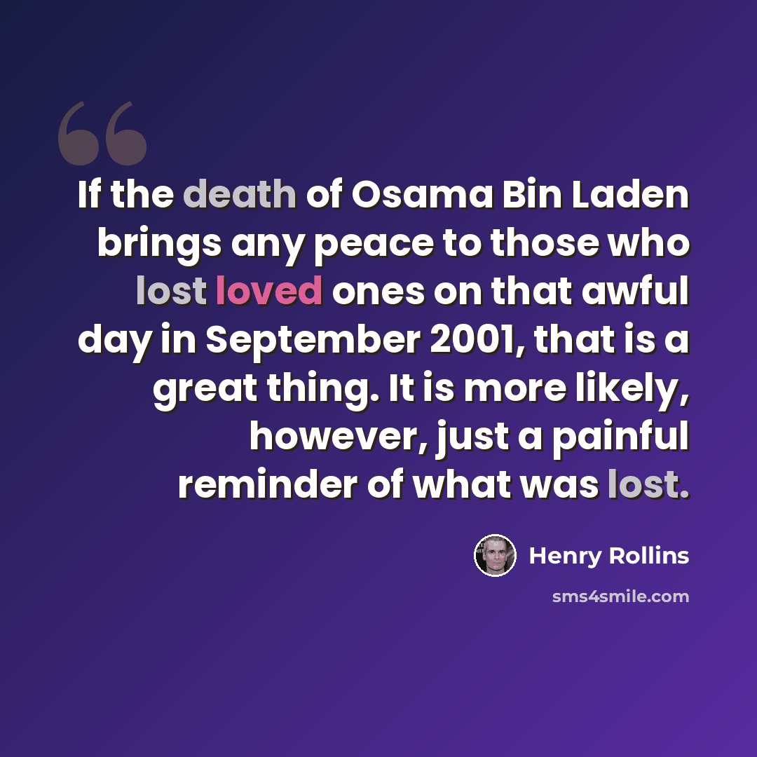 “If the death of Osama Bin Laden brings any peace to those who lost loved ones on that awful day in September 2001, that is a great thing. It is more likely, however, just a painful reminder of what was lost.” quote by Henry Rollins