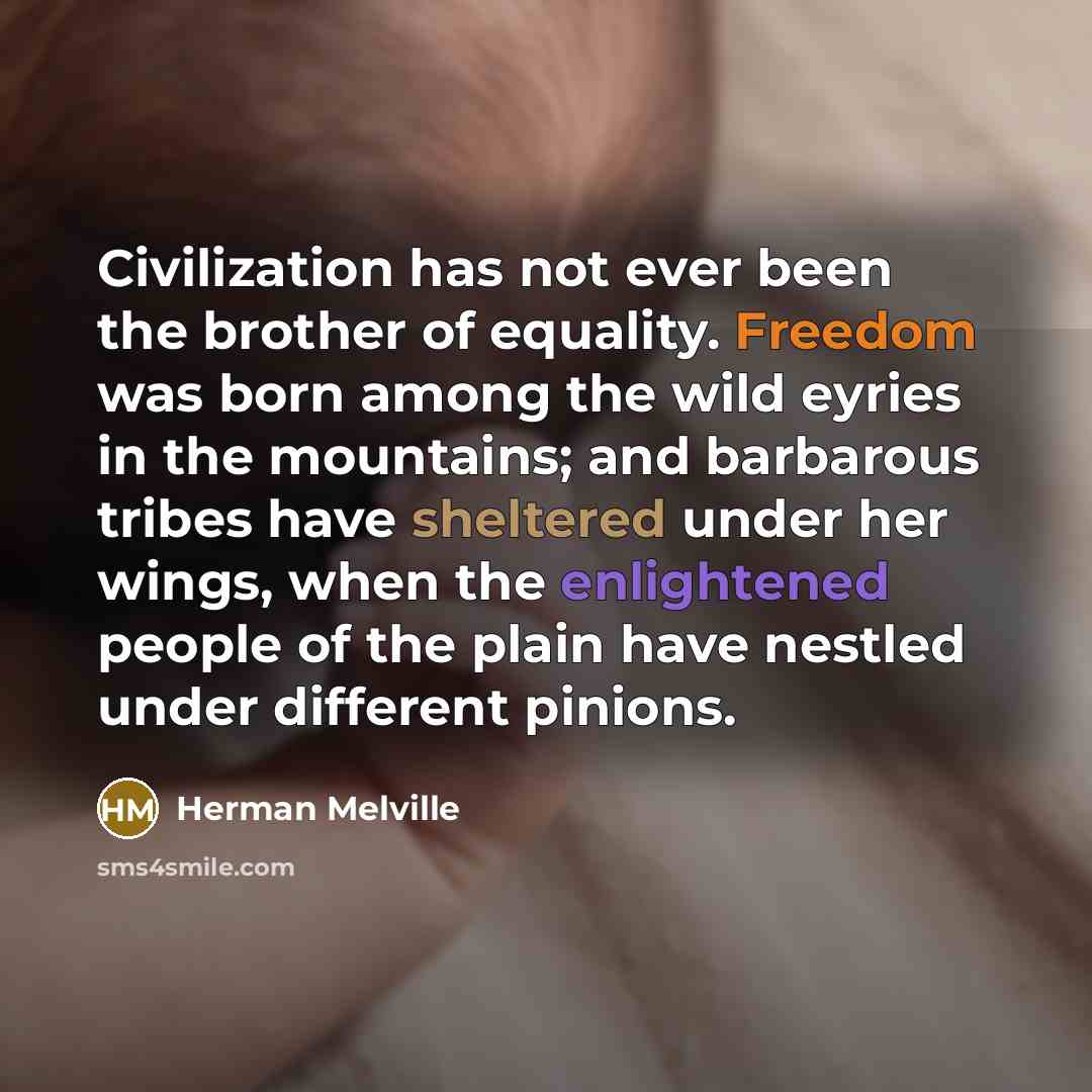 “Civilization has not ever been the brother of equality. Freedom was born among the wild eyries in the mountains; and barbarous tribes have sheltered under her wings, when the enlightened people of the plain have nestled under different pinions.” quote by Herman Melville