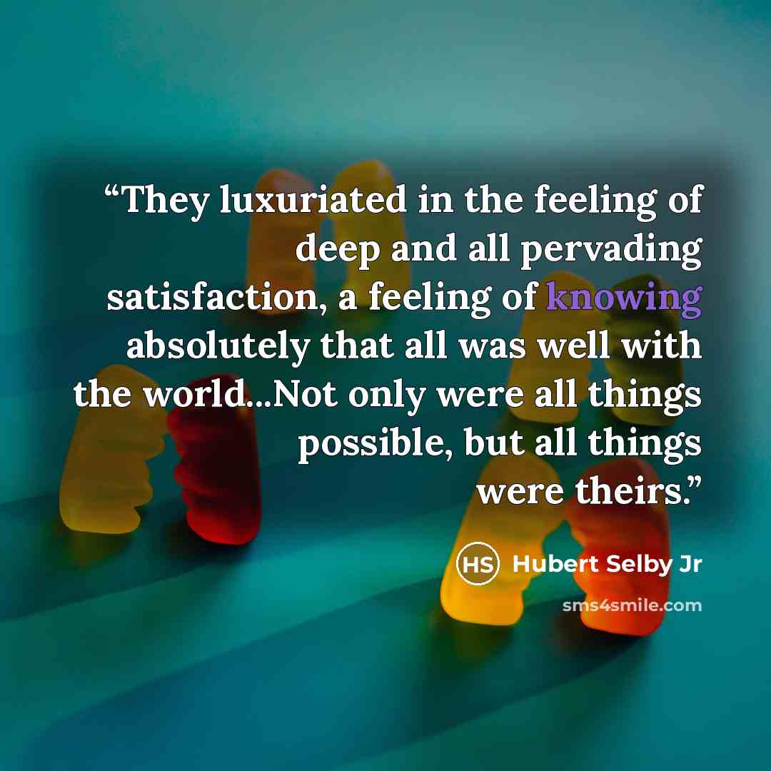 “They luxuriated in the feeling of deep and all pervading satisfaction, a feeling of knowing absolutely that all was well with the world...Not only were all things possible, but all things were theirs.” quote by Hubert Selby Jr