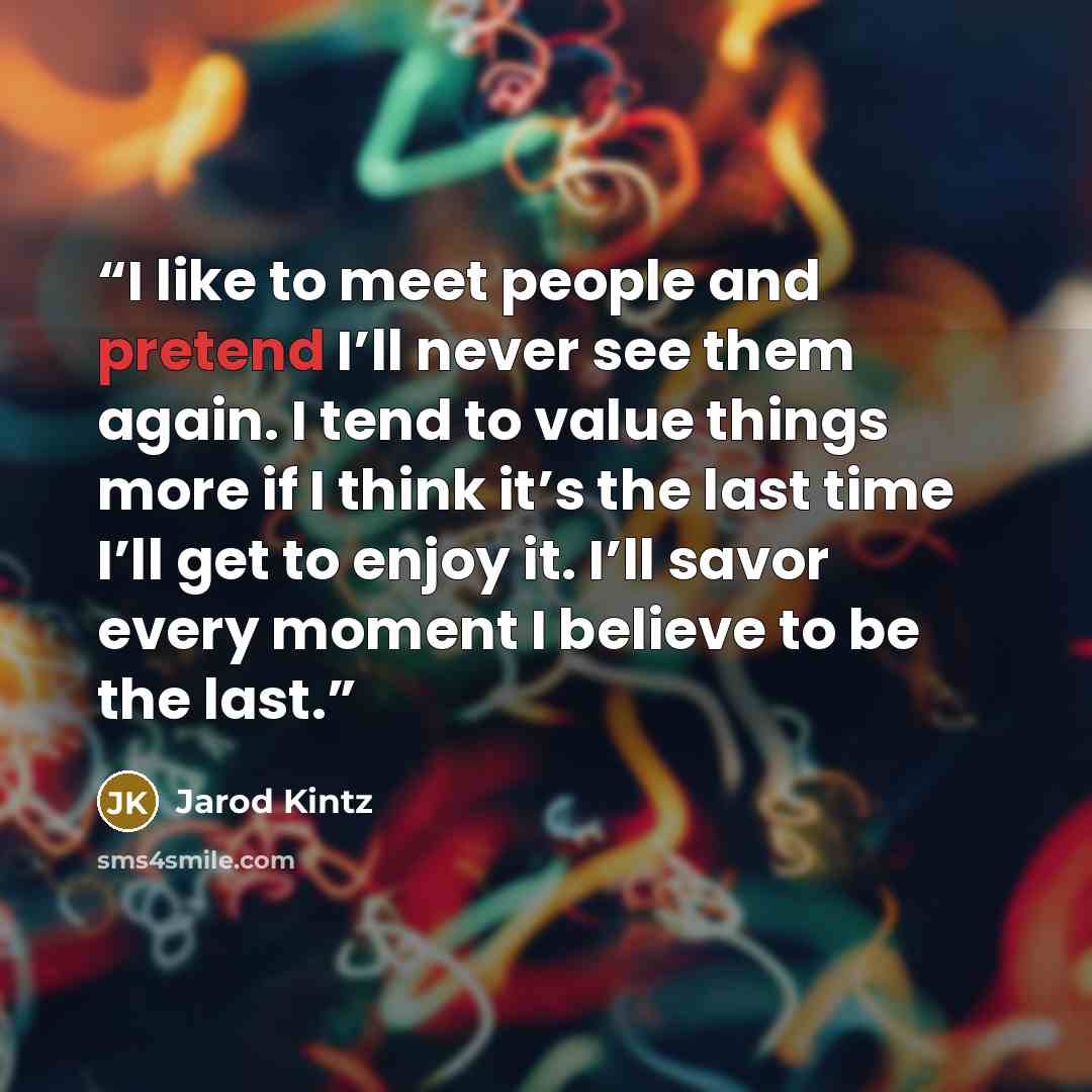 “I like to meet people and pretend I’ll never see them again. I tend to value things more if I think it’s the last time I’ll get to enjoy it. I’ll savor every moment I believe to be the last.” quote by Jarod Kintz