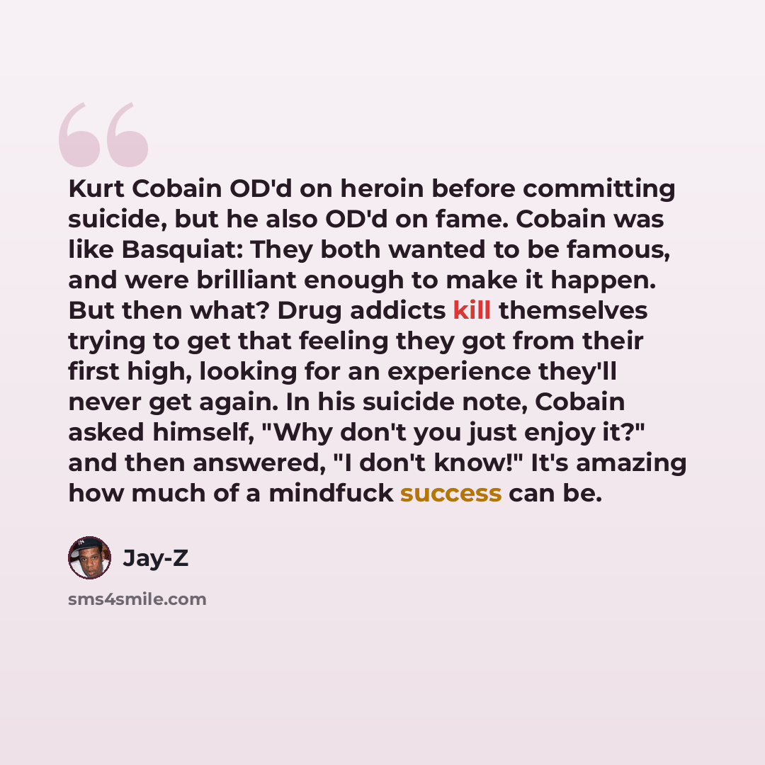 “Kurt Cobain OD'd on heroin before committing suicide, but he also OD'd on fame. Cobain was like Basquiat: They both wanted to be famous, and were brilliant enough to make it happen. But then what? Drug addicts kill themselves trying to get that feeling they got from their first high, looking for…” quote by Jay-Z