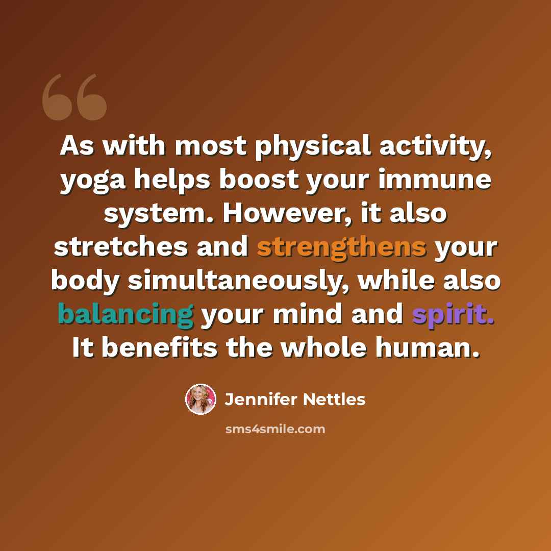 “As with most physical activity, yoga helps boost your immune system. However, it also stretches and strengthens your body simultaneously, while also balancing your mind and spirit. It benefits the whole human.” quote by Jennifer Nettles
