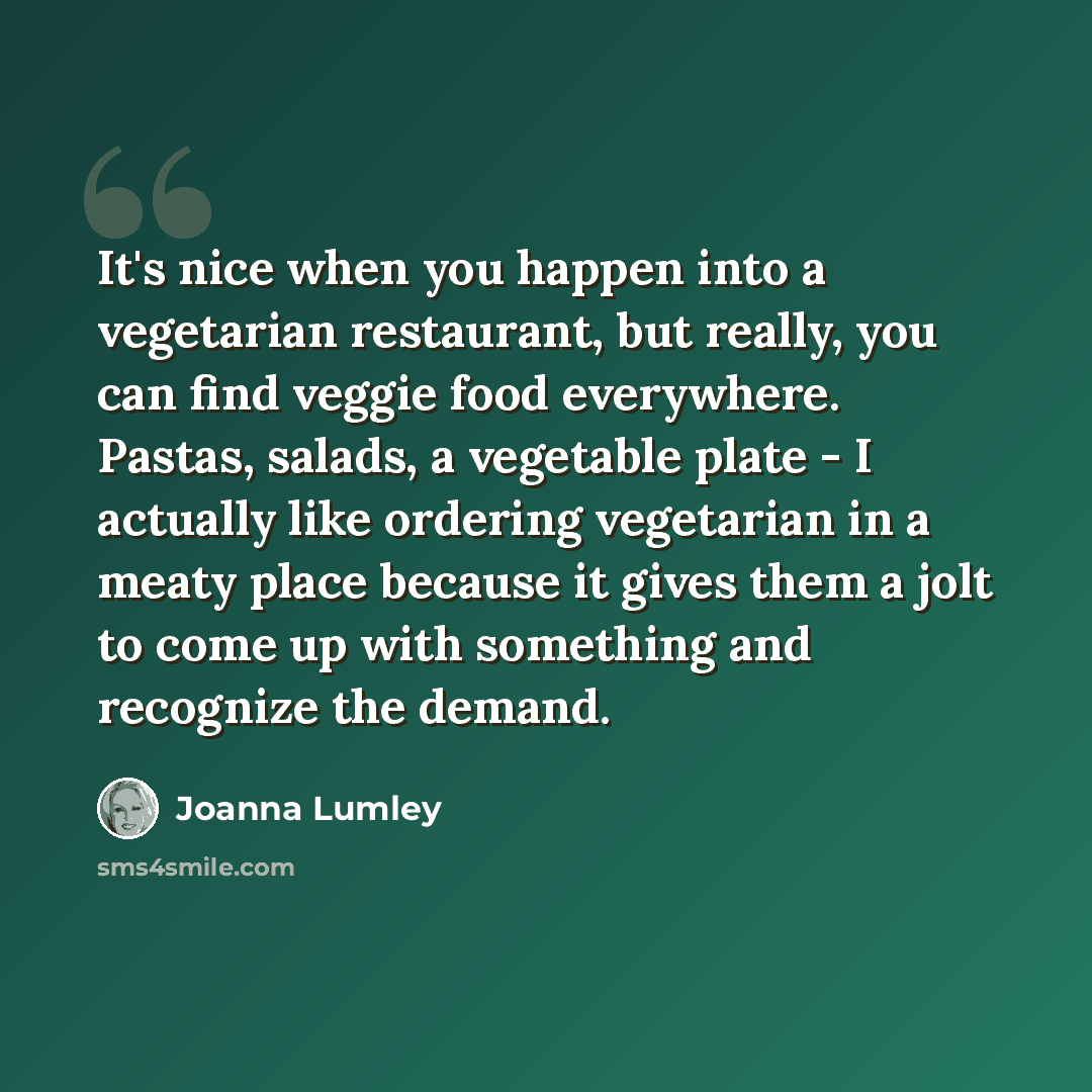 “It's nice when you happen into a vegetarian restaurant, but really, you can find veggie food everywhere. Pastas, salads, a vegetable plate - I actually like ordering vegetarian in a meaty place because it gives them a jolt to come up with something and recognize the demand.” quote by Joanna Lumley