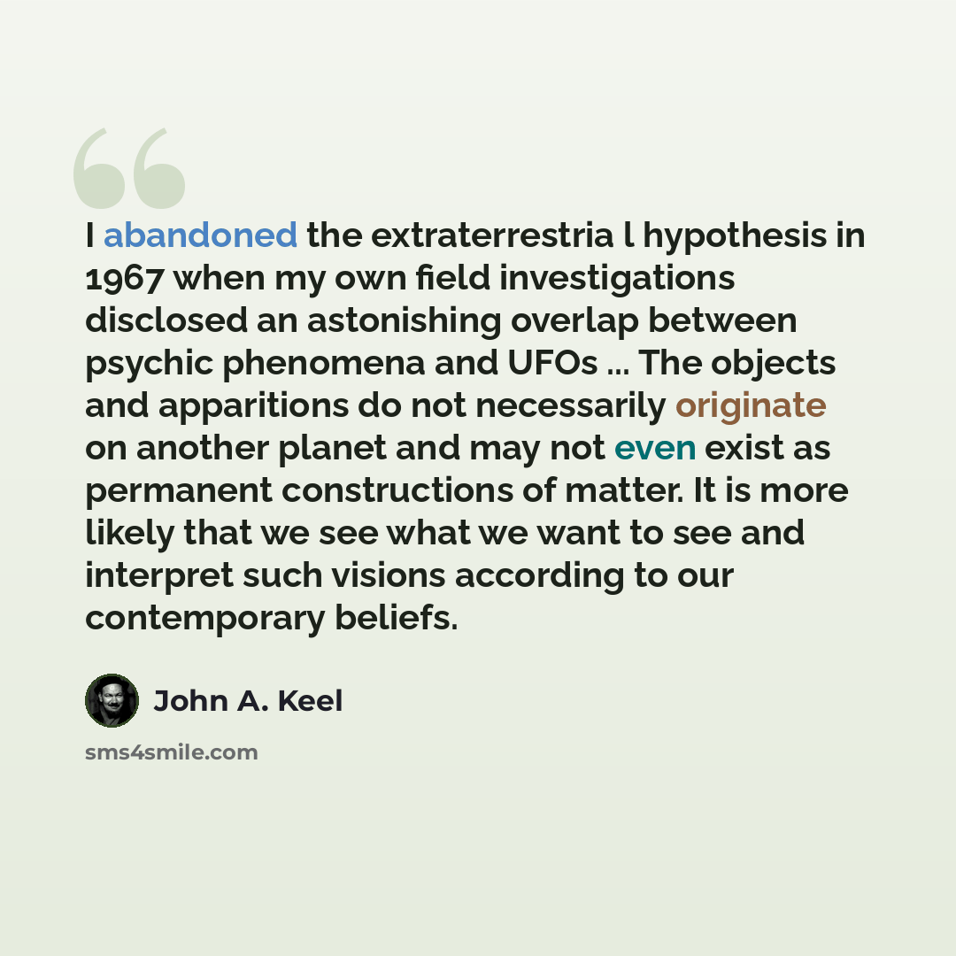 “I abandoned the extraterrestria l hypothesis in 1967 when my own field investigations disclosed an astonishing overlap between psychic phenomena and UFOs ... The objects and apparitions do not necessarily originate on another planet and may not even exist as permanent constructions of matter. It…” quote by John A. Keel