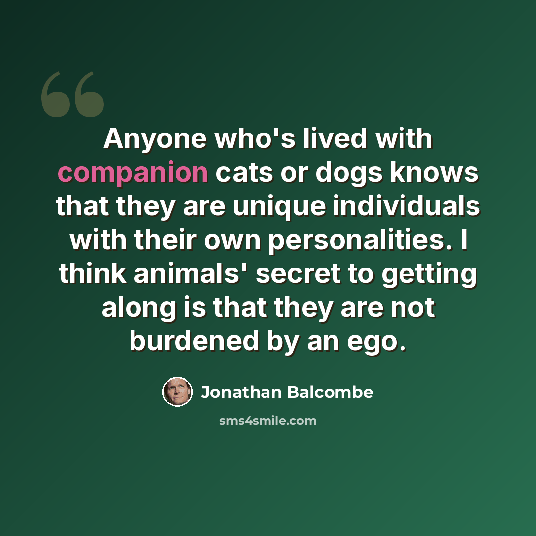 “Anyone who's lived with companion cats or dogs knows that they are unique individuals with their own personalities. I think animals' secret to getting along is that they are not burdened by an ego.” quote by Jonathan Balcombe