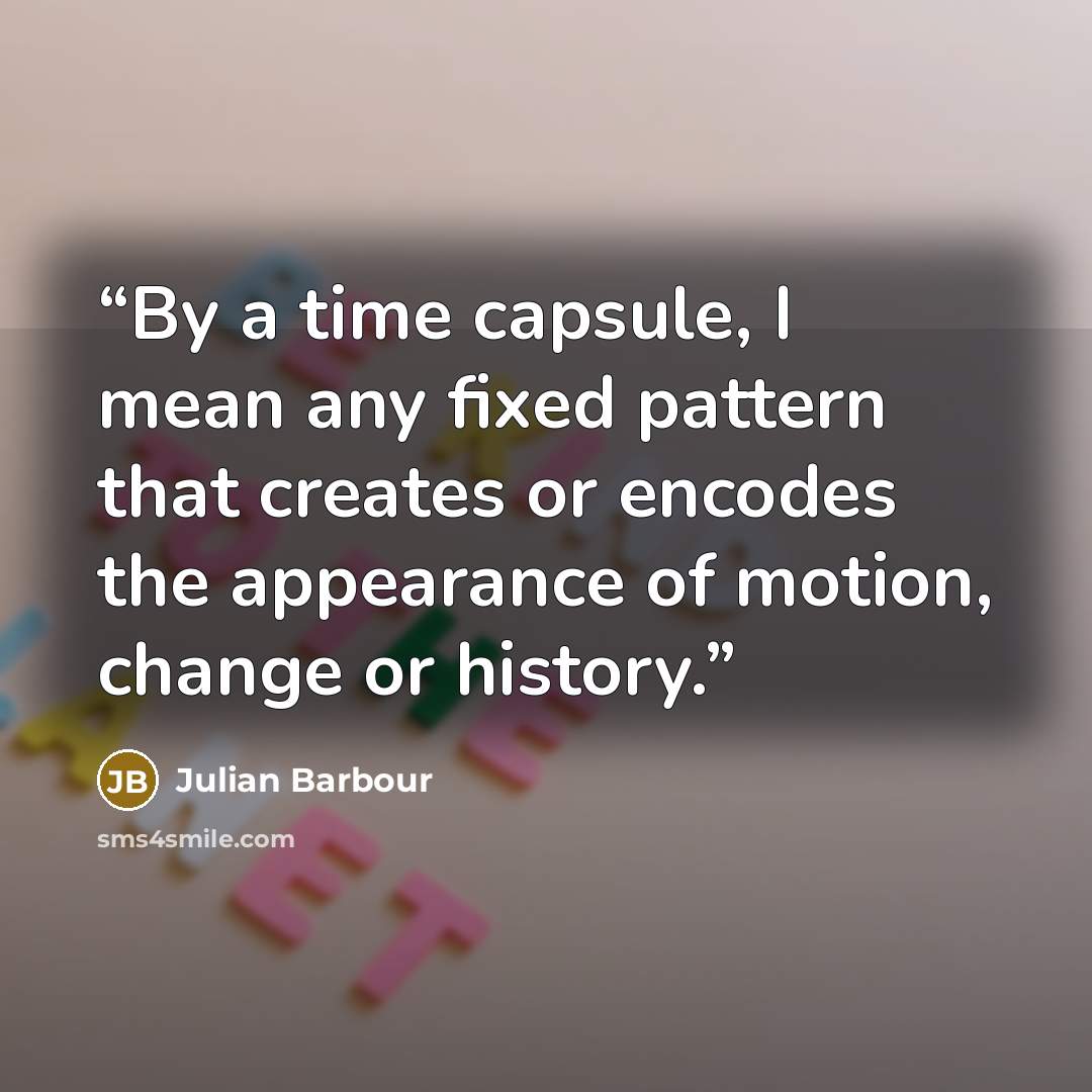 “By a time capsule, I mean any fixed pattern that creates or encodes the appearance of motion, change or history.” quote by Julian Barbour