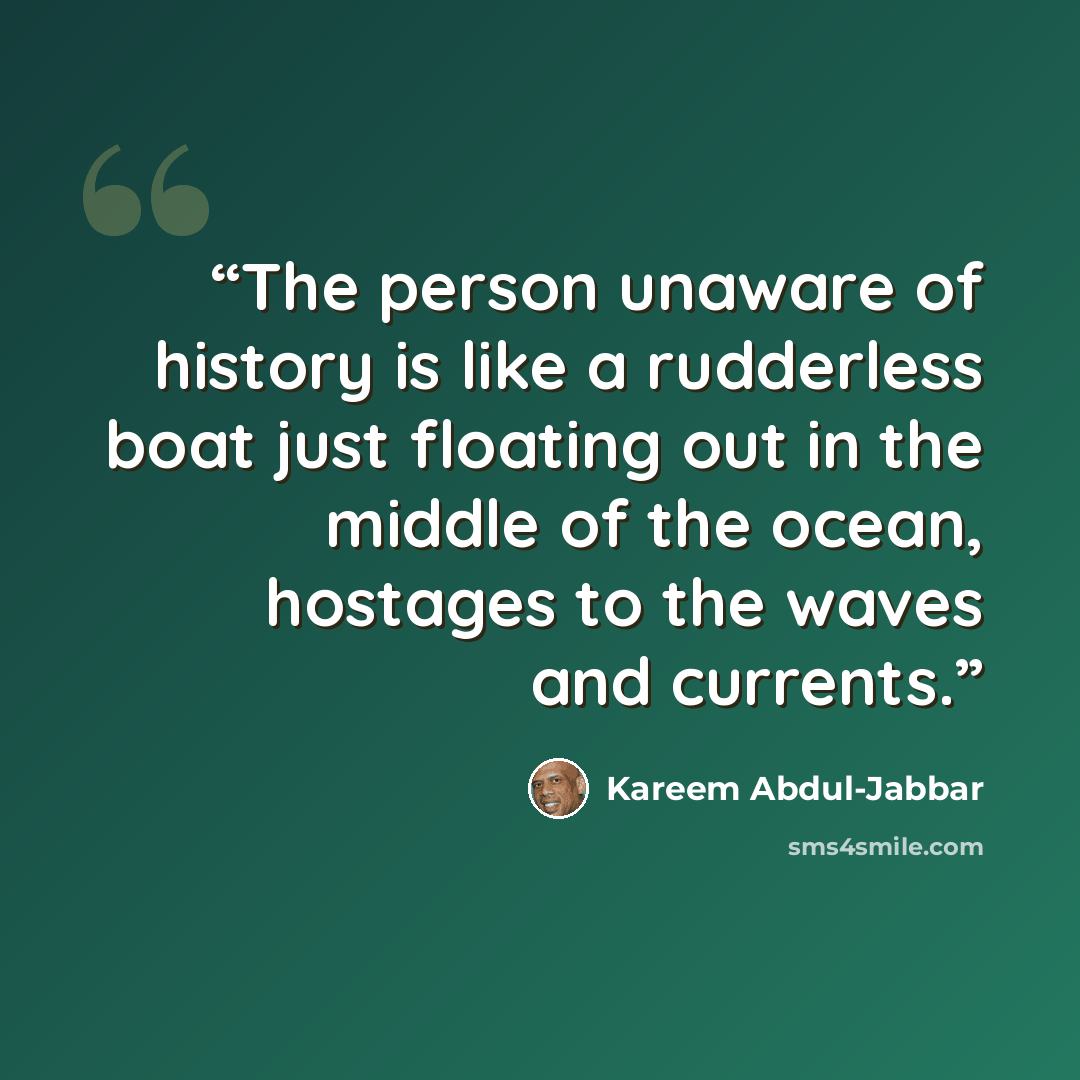 “The person unaware of history is like a rudderless boat just floating out in the middle of the ocean, hostages to the waves and currents.” quote by Kareem Abdul-Jabbar