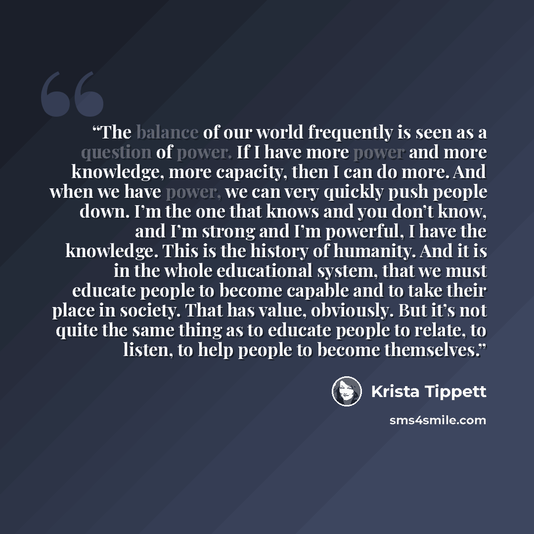 “The balance of our world frequently is seen as a question of power. If I have more power and more knowledge, more capacity, then I can do more. And when we have power, we can very quickly push people down. I’m the one that knows and you don’t know, and I’m strong and I’m powerful, I have the…” quote by Krista Tippett