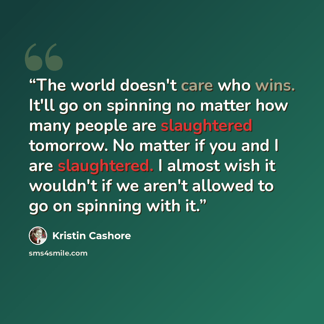 “The world doesn't care who wins. It'll go on spinning no matter how many people are slaughtered tomorrow. No matter if you and I are slaughtered. I almost wish it wouldn't if we aren't allowed to go on spinning with it.” quote by Kristin Cashore