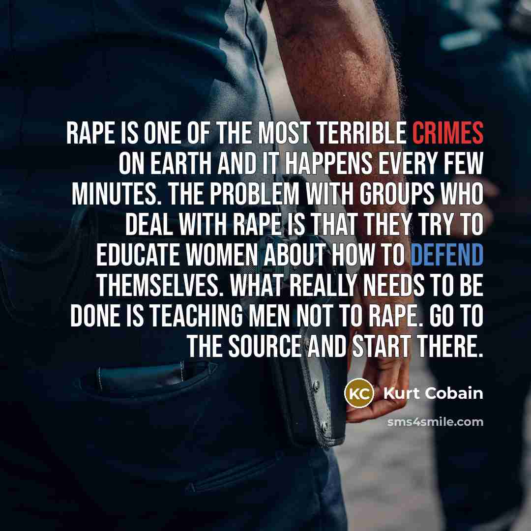 “Rape is one of the most terrible crimes on earth and it happens every few minutes. The problem with groups who deal with rape is that they try to educate women about how to defend themselves. What really needs to be done is teaching men not to rape. Go to the source and start there.” quote by Kurt Cobain