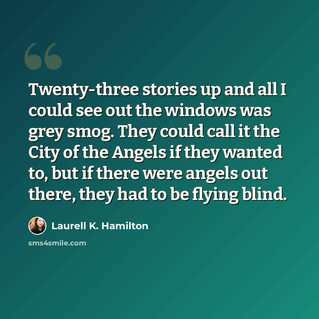 “Twenty-three stories up and all I could see out the windows was grey smog. They could call it the City of the Angels if they wanted to, but if there were angels out there, they had to be flying blind.” quote by Laurell K. Hamilton