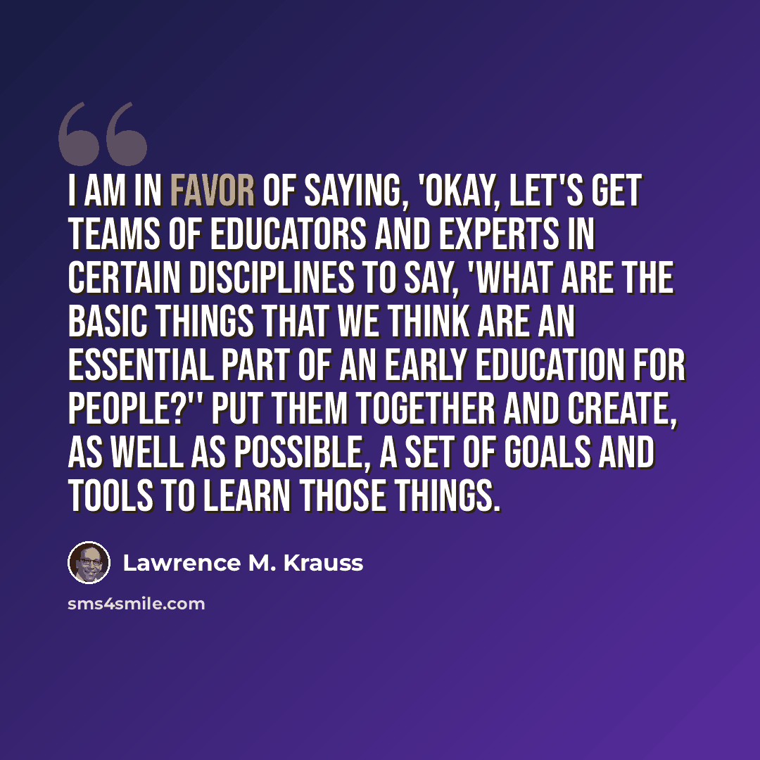 “I am in favor of saying, 'Okay, let's get teams of educators and experts in certain disciplines to say, 'What are the basic things that we think are an essential part of an early education for people?'' Put them together and create, as well as possible, a set of goals and tools to learn those…” quote by Lawrence M. Krauss