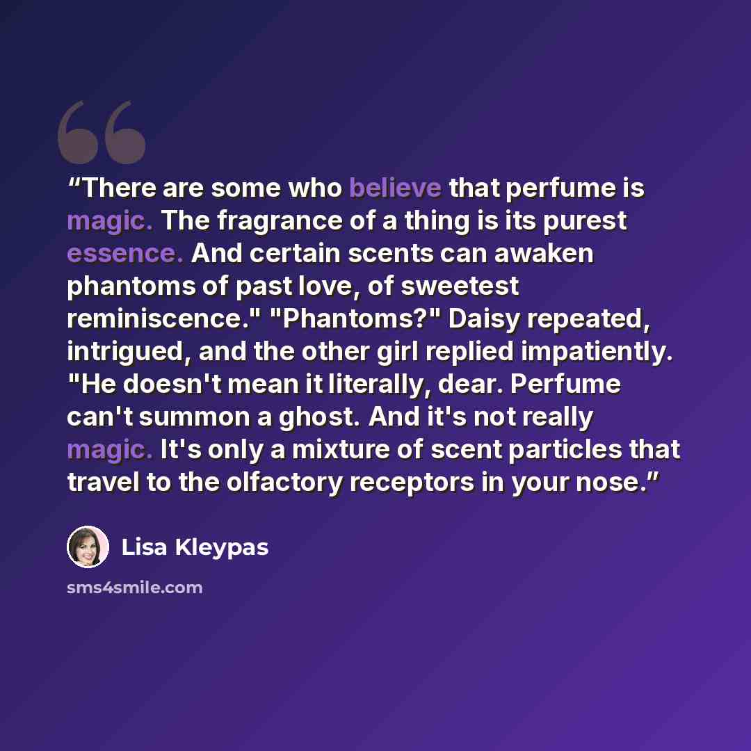 “There are some who believe that perfume is magic. The fragrance of a thing is its purest essence. And certain scents can awaken phantoms of past love, of sweetest reminiscence." "Phantoms?" Daisy repeated, intrigued, and the other girl replied impatiently. "He doesn't mean it literally, dear…” quote by Lisa Kleypas