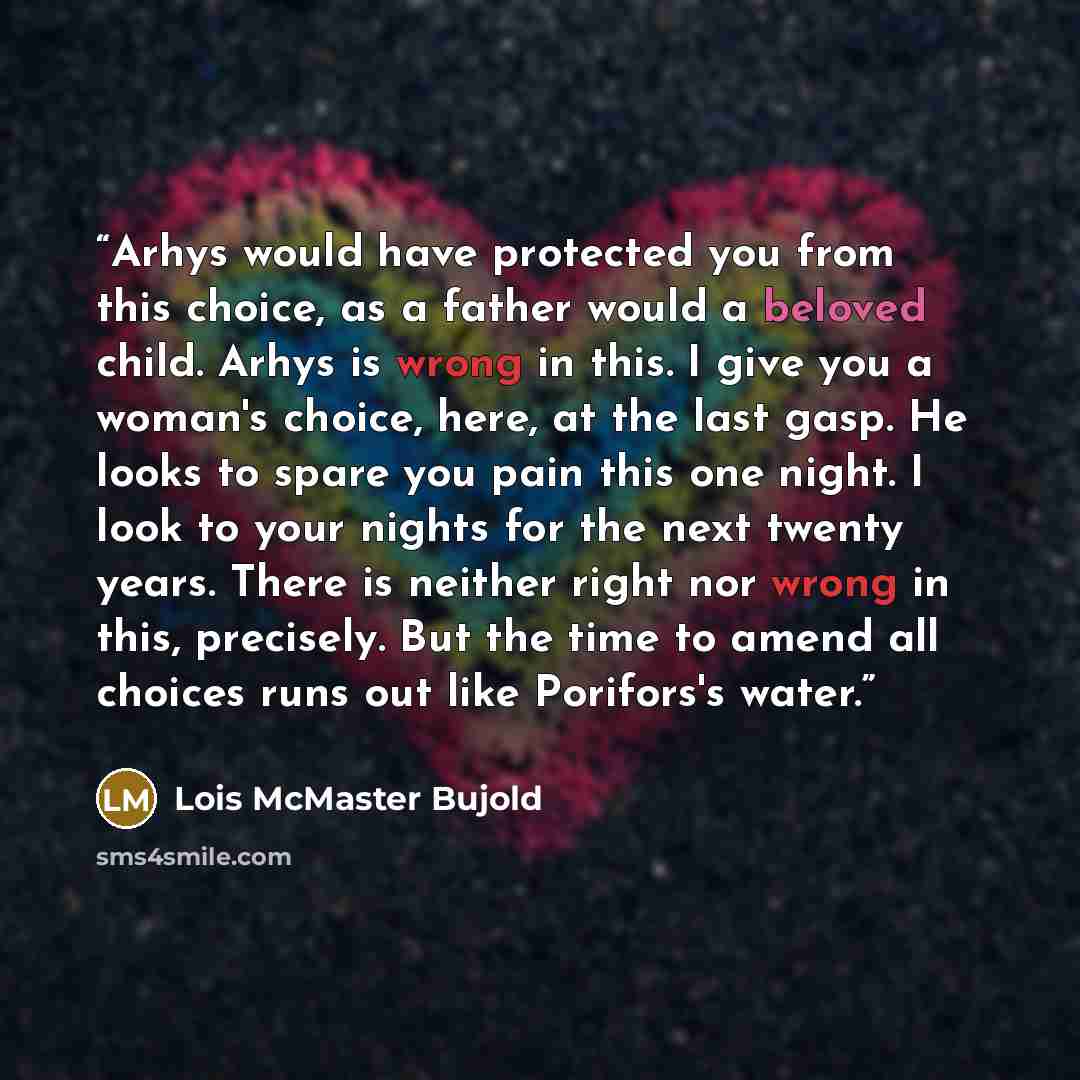 “Arhys would have protected you from this choice, as a father would a beloved child. Arhys is wrong in this. I give you a woman's choice, here, at the last gasp. He looks to spare you pain this one night. I look to your nights for the next twenty years. There is neither right nor wrong in this…” quote by Lois McMaster Bujold