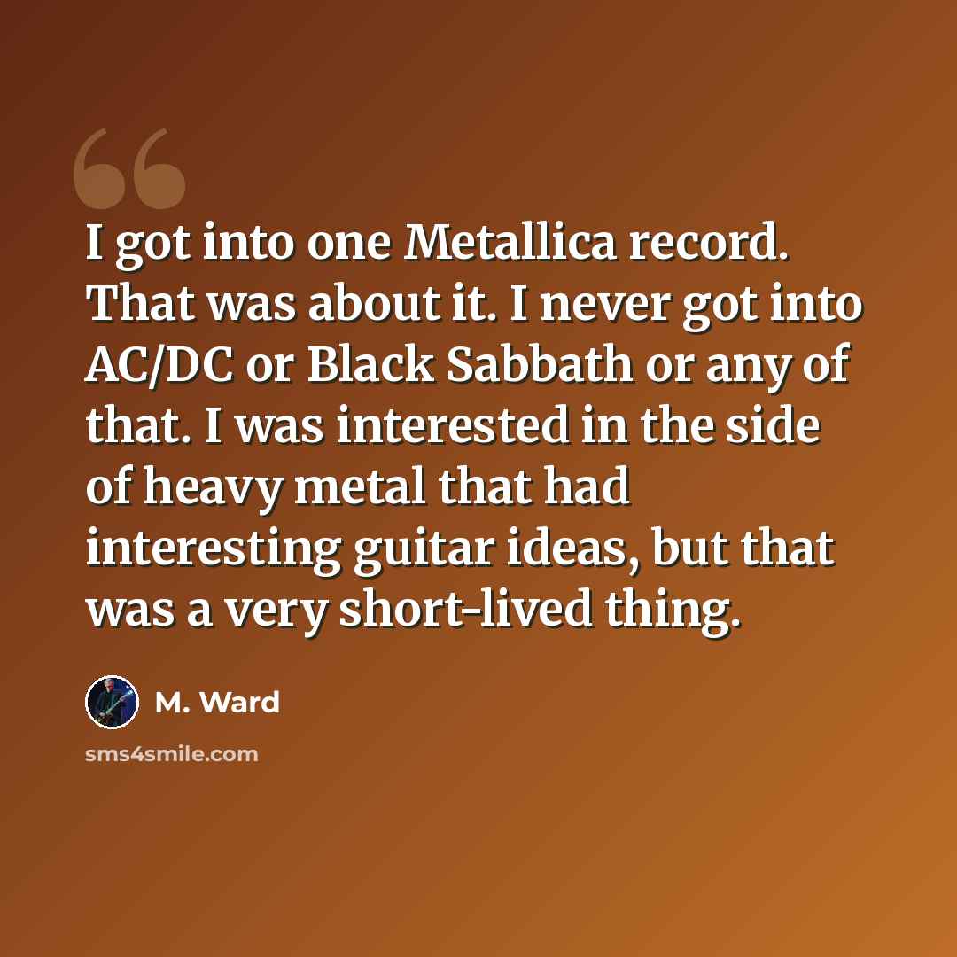 “I got into one Metallica record. That was about it. I never got into AC/DC or Black Sabbath or any of that. I was interested in the side of heavy metal that had interesting guitar ideas, but that was a very short-lived thing.” quote by M. Ward